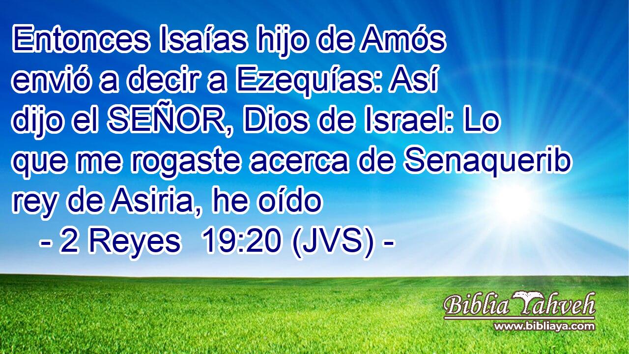 Entonces Isaías hijo de Amós envió a decir a Ezequías: Así dijo el SEÑOR, Dios de Israel: Lo que me rogaste acerca de Senaquerib rey de Asiria, he oído