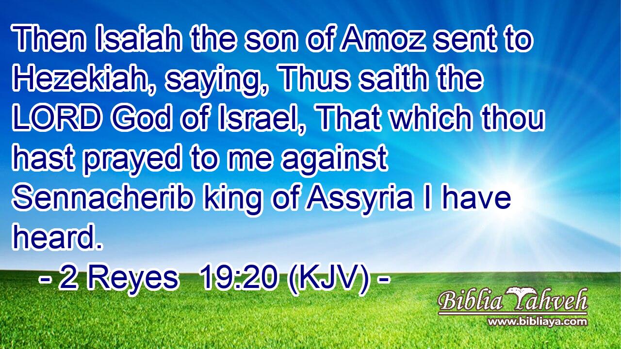Then Isaiah the son of Amoz sent to Hezekiah, saying, Thus saith the LORD God of Israel, That which thou hast prayed to me against Sennacherib king of Assyria I have heard.