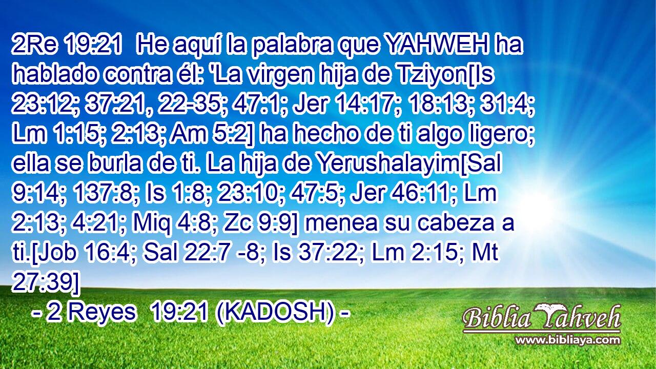  He aquí la palabra que YAHWEH ha hablado contra él: 'La virgen hija de Tziyon[Is 23:12; 37:21, 22-35; 47:1; Jer 14:17; 18:13; 31:4; Lm 1:15; 2:13; Am 5:2] ha hecho de ti algo ligero; ella se burla de ti. La hija de Yerushalayim[Sal 9:14; 137:8; Is 1:8; 23:10; 47:5; Jer 46:11; Lm 2:13; 4:21; Miq 4:8; Zc 9:9] menea su cabeza a ti.[Job 16:4; Sal 22:7 -8; Is 37:22; Lm 2:15; Mt 27:39] 