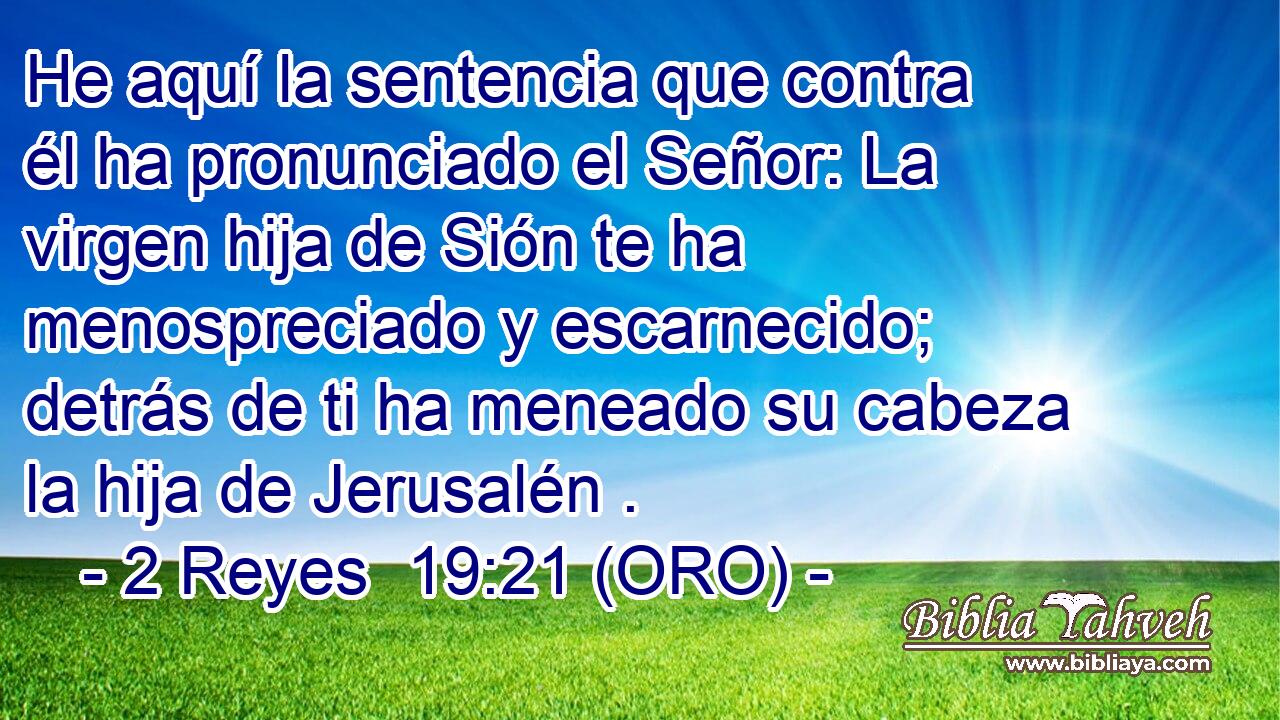  He aquí la sentencia que contra él ha pronunciado el Señor: La virgen hija de Sión te ha menospreciado y escarnecido; detrás de ti ha meneado su cabeza la hija de Jerusalén . 
