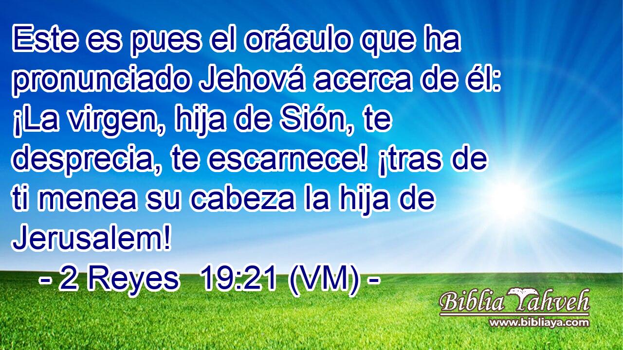  Este es pues el oráculo que ha pronunciado Jehová acerca de él: ¡La virgen, hija de Sión, te desprecia, te escarnece! ¡tras de ti menea su cabeza la hija de Jerusalem! 