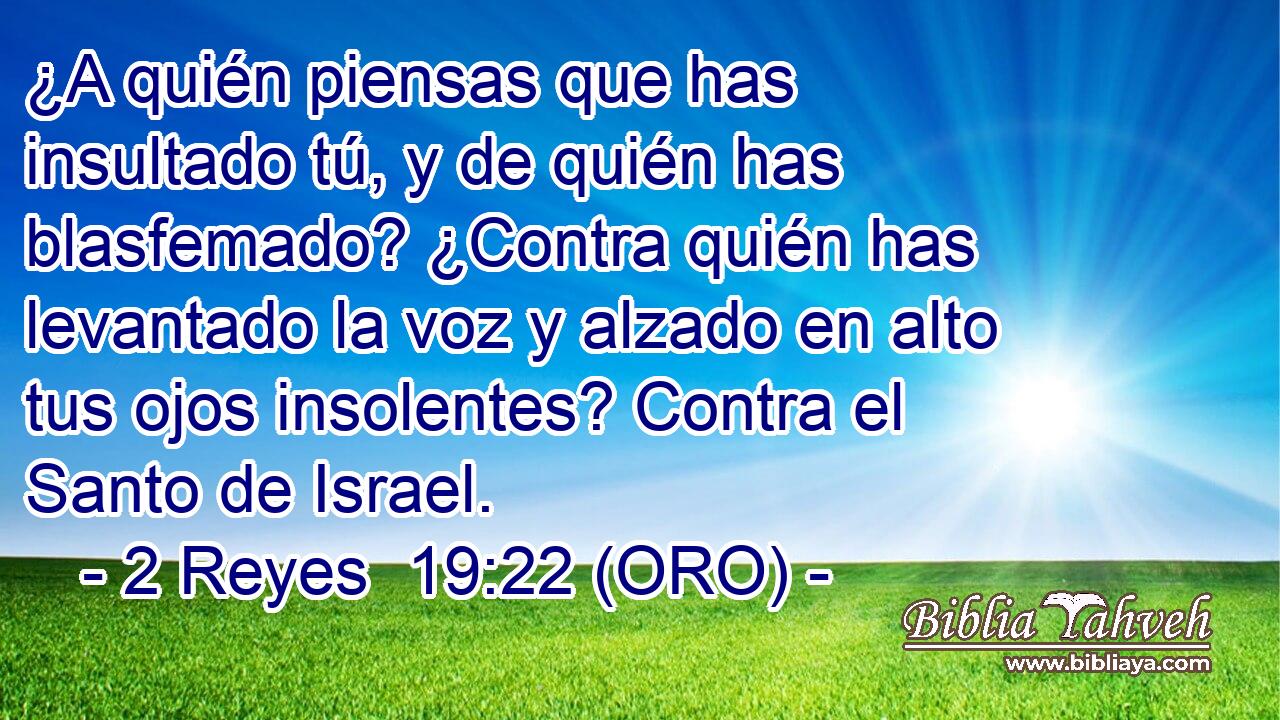  ¿A quién piensas que has insultado tú, y de quién has blasfemado? ¿Contra quién has levantado la voz y alzado en alto tus ojos insolentes? Contra el Santo de Israel. 