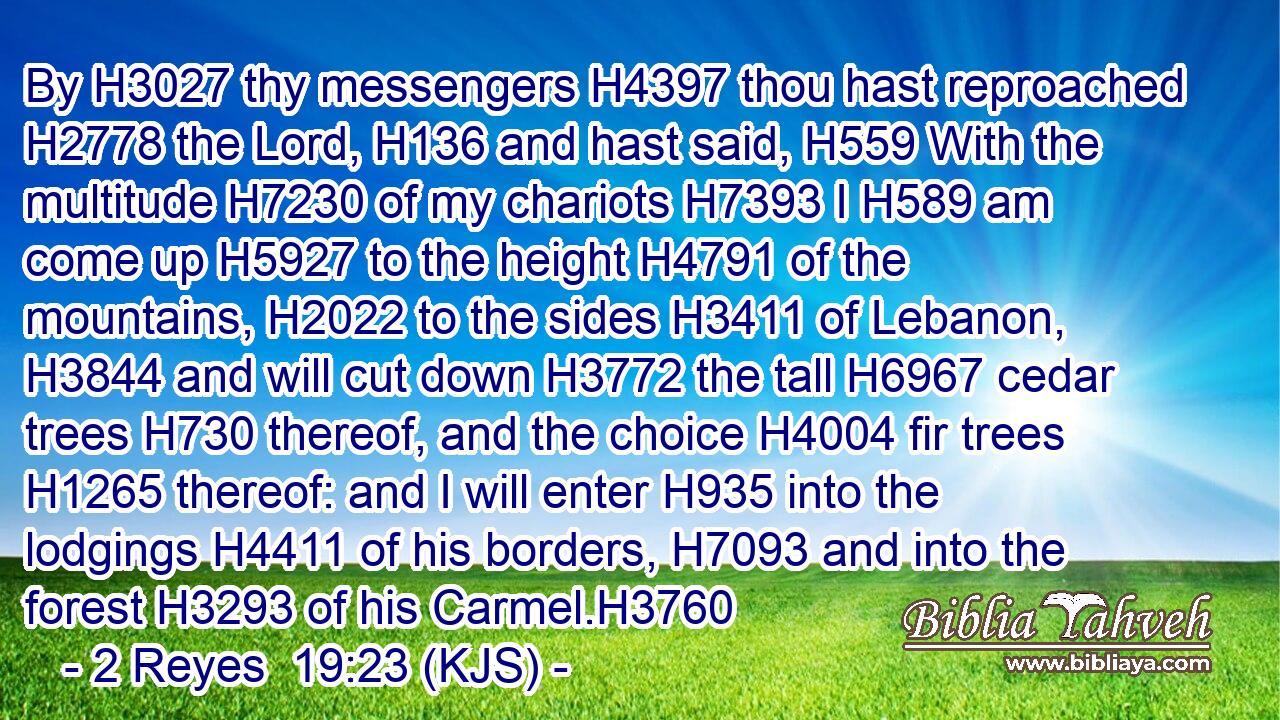 By H3027 thy messengers H4397 thou hast reproached H2778 the Lord, H136 and hast said, H559 With the multitude H7230 of my chariots H7393 I H589 am come up H5927 to the height H4791 of the mountains, H2022 to the sides H3411 of Lebanon, H3844 and will cut down H3772 the tall H6967 cedar trees H730 thereof, and the choice H4004 fir trees H1265 thereof: and I will enter H935 into the lodgings H4411 of his borders, H7093 and into the forest H3293 of his Carmel.H3760