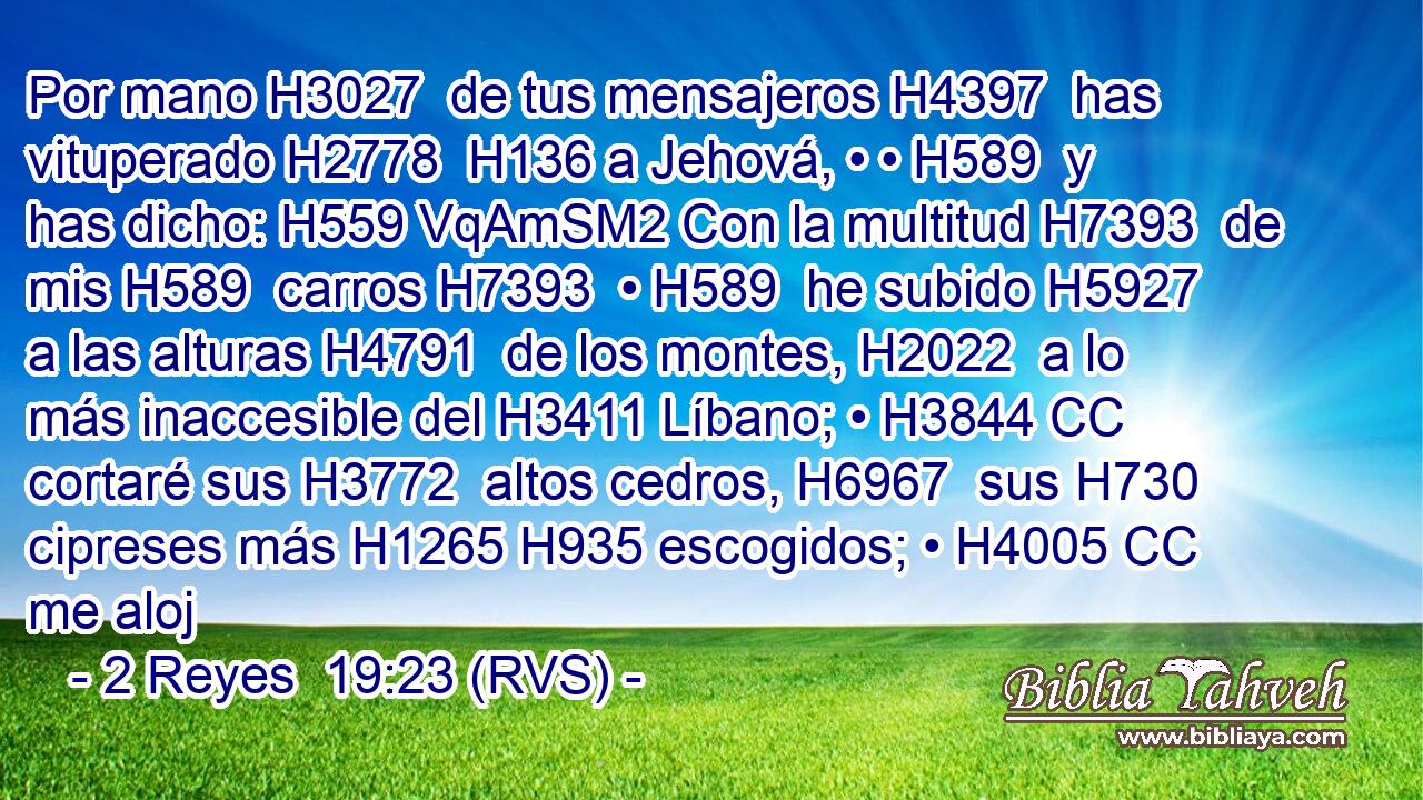 Por mano H3027  de tus mensajeros H4397  has vituperado H2778  H136 a Jehová, • • H589  y has dicho: H559 VqAmSM2 Con la multitud H7393  de mis H589  carros H7393  • H589  he subido H5927  a las alturas H4791  de los montes, H2022  a lo más inaccesible del H3411 Líbano; • H3844 CC cortaré sus H3772  altos cedros, H6967  sus H730  cipreses más H1265 H935 escogidos; • H4005 CC me aloj