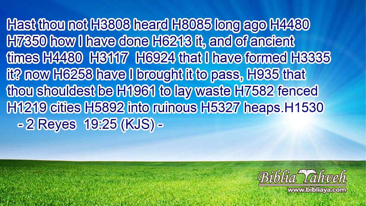 Hast thou not H3808 heard H8085 long ago H4480  H7350 how I have done H6213 it, and of ancient times H4480  H3117  H6924 that I have formed H3335 it? now H6258 have I brought it to pass, H935 that thou shouldest be H1961 to lay waste H7582 fenced H1219 cities H5892 into ruinous H5327 heaps.H1530