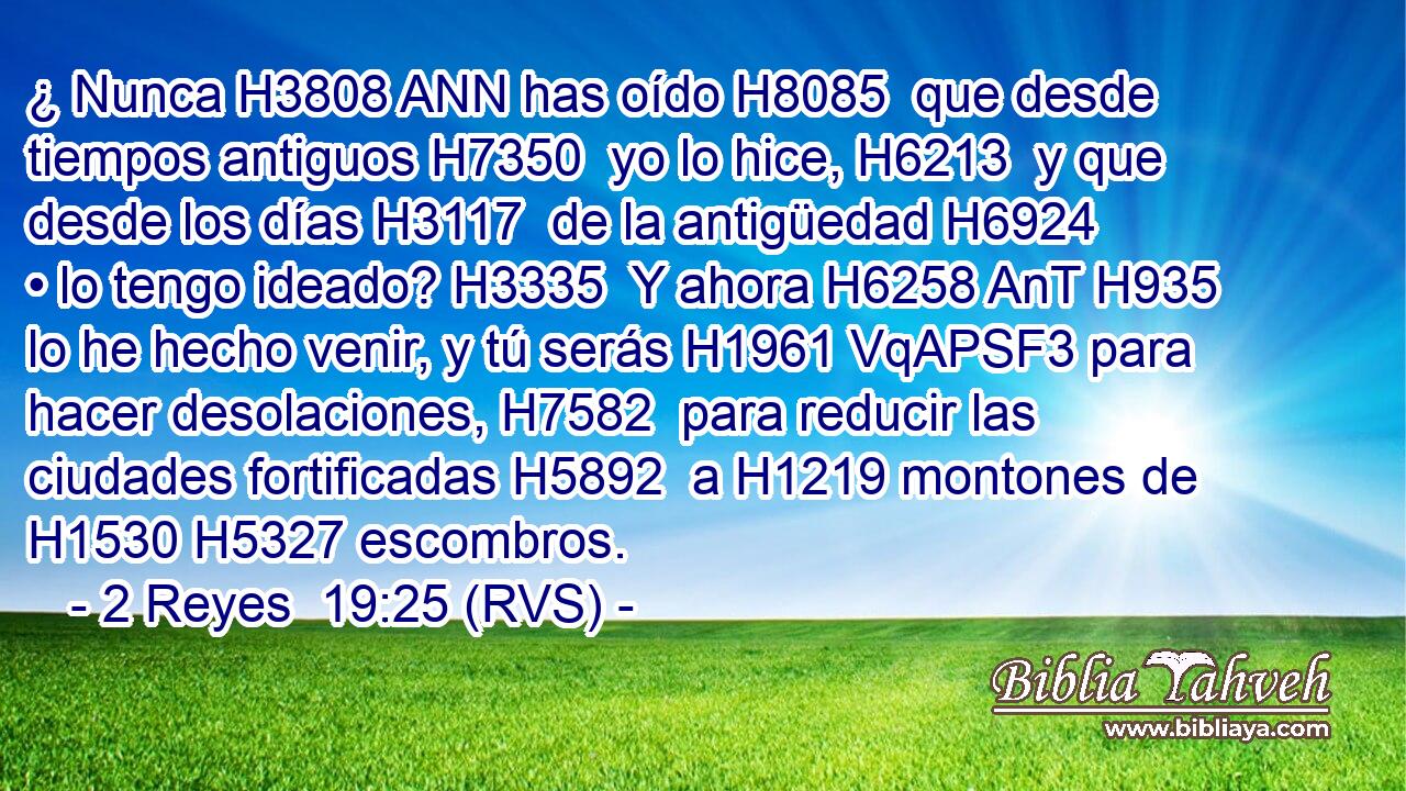 ¿ Nunca H3808 ANN has oído H8085  que desde tiempos antiguos H7350  yo lo hice, H6213  y que desde los días H3117  de la antigüedad H6924  • lo tengo ideado? H3335  Y ahora H6258 AnT H935 lo he hecho venir, y tú serás H1961 VqAPSF3 para hacer desolaciones, H7582  para reducir las ciudades fortificadas H5892  a H1219 montones de H1530 H5327 escombros. 