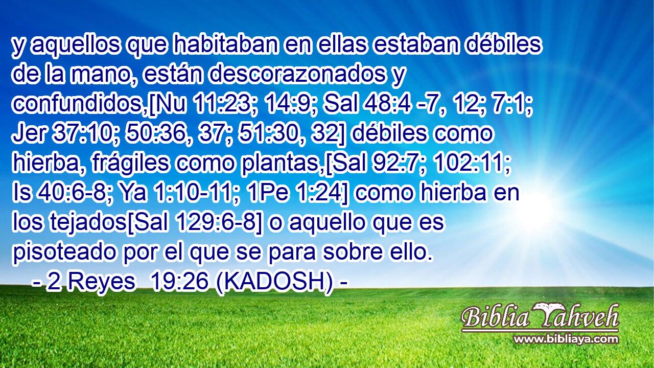  y aquellos que habitaban en ellas estaban débiles de la mano, están descorazonados y confundidos,[Nu 11:23; 14:9; Sal 48:4 -7, 12; 7:1; Jer 37:10; 50:36, 37; 51:30, 32] débiles como hierba, frágiles como plantas,[Sal 92:7; 102:11; Is 40:6-8; Ya 1:10-11; 1Pe 1:24] como hierba en los tejados[Sal 129:6-8] o aquello que es pisoteado por el que se para sobre ello. 