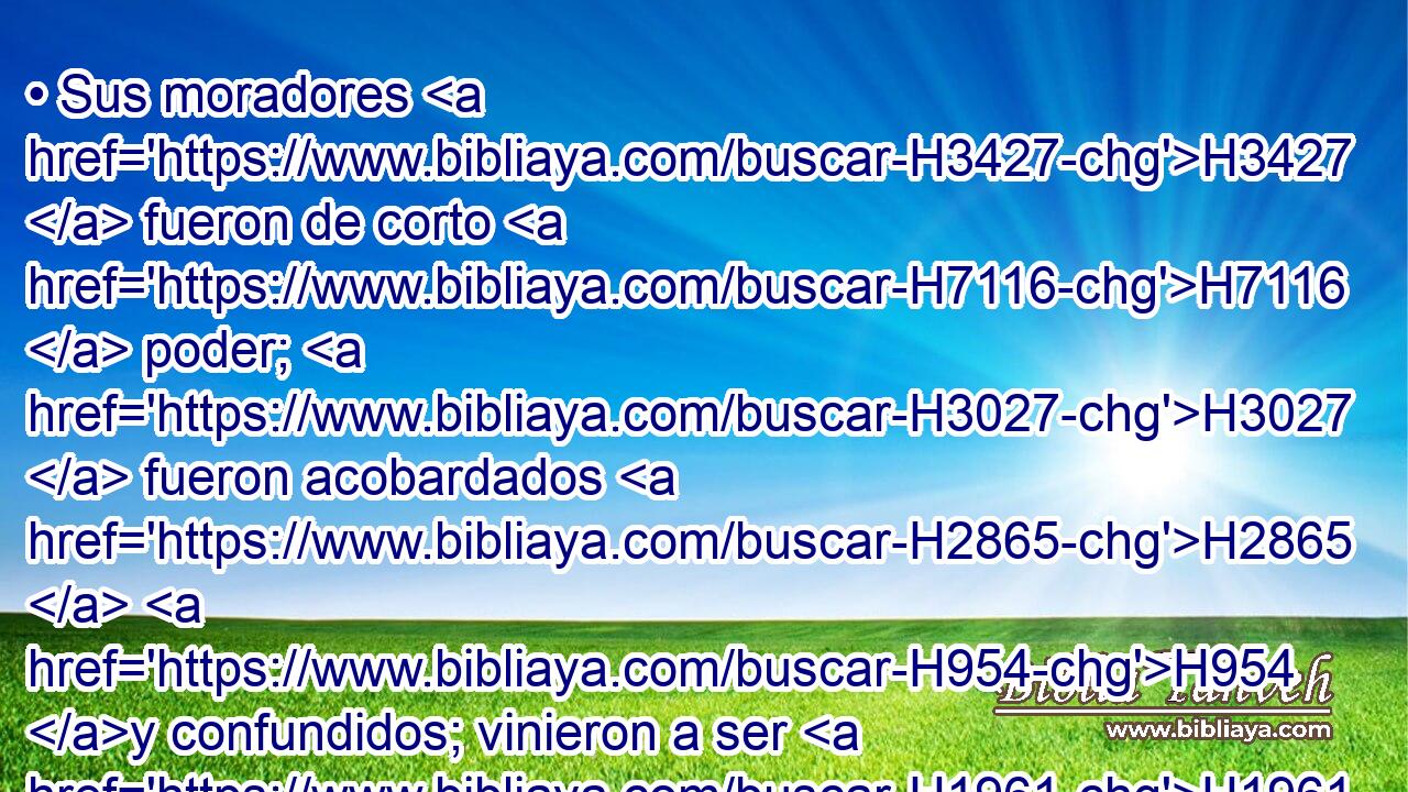 • Sus moradores H3427  fueron de corto H7116  poder; H3027  fueron acobardados H2865  H954 y confundidos; vinieron a ser H1961  como la hierba H6212  del campo, H7704  y como hortaliza H1877  verde, H3419  como heno H2682  de los terrados, H1406  • marchitado H7711  H6440 antes de su madurez. H7054  
