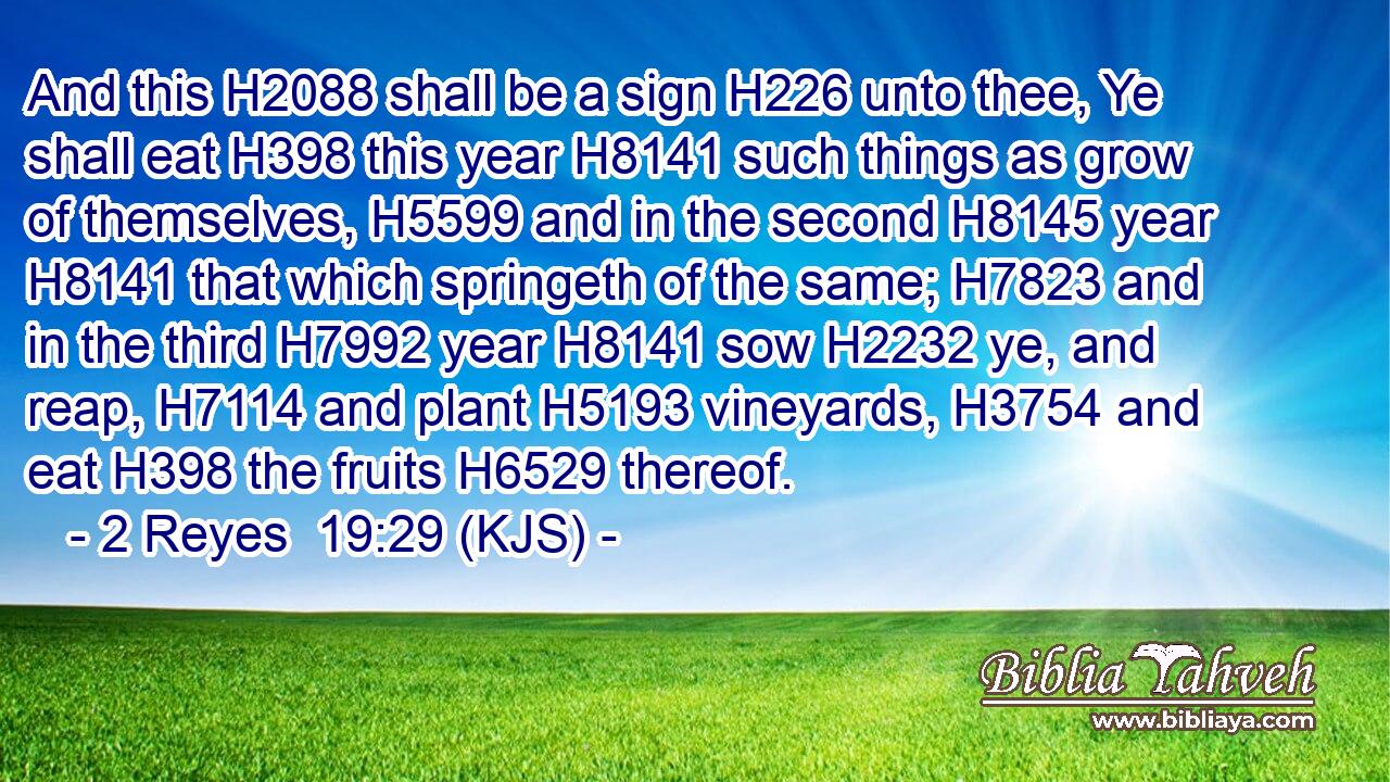 And this H2088 shall be a sign H226 unto thee, Ye shall eat H398 this year H8141 such things as grow of themselves, H5599 and in the second H8145 year H8141 that which springeth of the same; H7823 and in the third H7992 year H8141 sow H2232 ye, and reap, H7114 and plant H5193 vineyards, H3754 and eat H398 the fruits H6529 thereof.