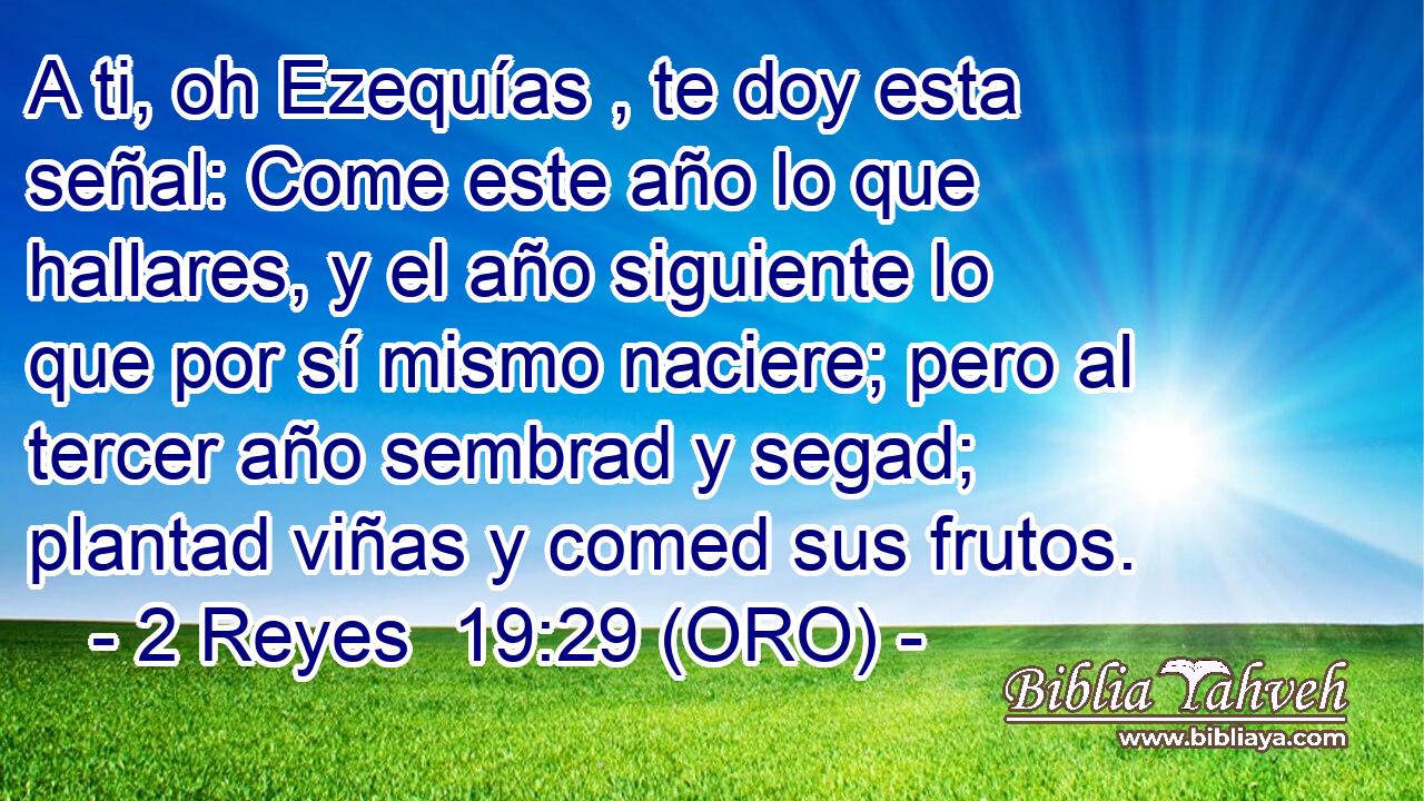 A ti, oh Ezequías , te doy esta señal: Come este año lo que hallares, y el año siguiente lo que por sí mismo naciere; pero al tercer año sembrad y segad; plantad viñas y comed sus frutos. 