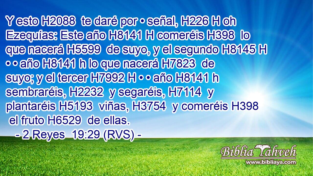 Y esto H2088  te daré por • señal, H226 H oh Ezequías: Este año H8141 H comeréis H398  lo que nacerá H5599  de suyo, y el segundo H8145 H • • año H8141 h lo que nacerá H7823  de suyo; y el tercer H7992 H • • año H8141 h sembraréis, H2232  y segaréis, H7114  y plantaréis H5193  viñas, H3754  y comeréis H398  el fruto H6529  de ellas. 