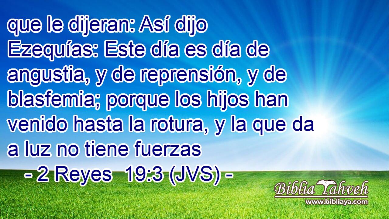 que le dijeran: Así dijo Ezequías: Este día es día de angustia, y de reprensión, y de blasfemia; porque los hijos han venido hasta la rotura, y la que da a luz no tiene fuerzas