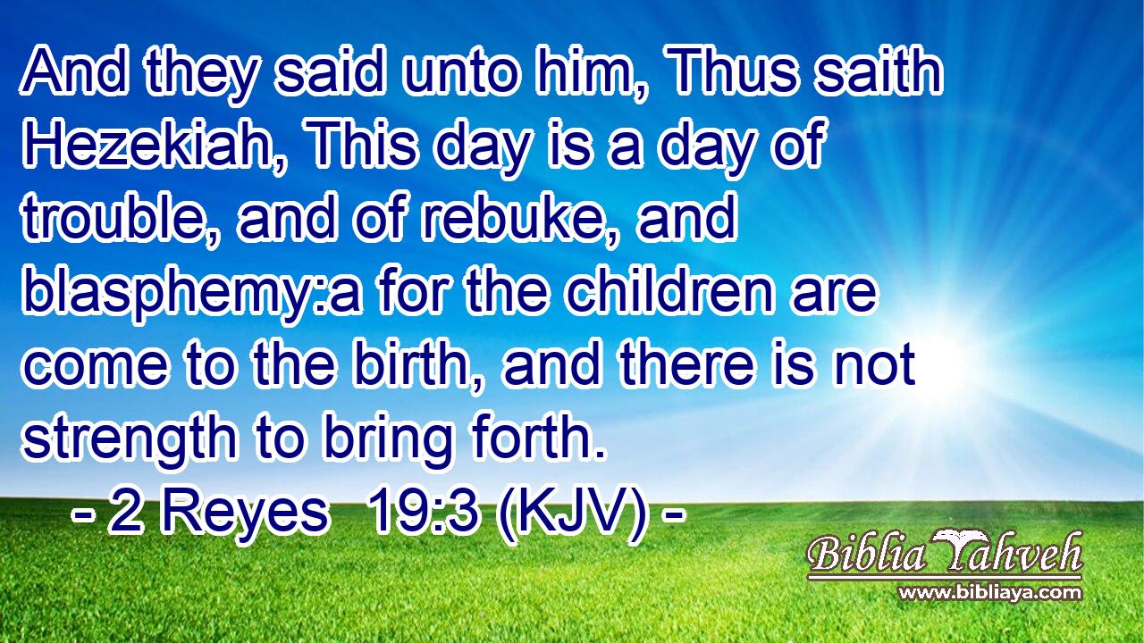 And they said unto him, Thus saith Hezekiah, This day is a day of trouble, and of rebuke, and blasphemy:a for the children are come to the birth, and there is not strength to bring forth.
