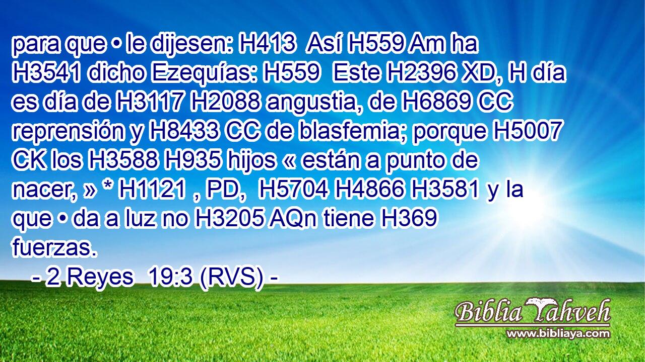 para que • le dijesen: H413  Así H559 Am ha H3541 dicho Ezequías: H559  Este H2396 XD, H día es día de H3117 H2088 angustia, de H6869 CC reprensión y H8433 CC de blasfemia; porque H5007 CK los H3588 H935 hijos « están a punto de nacer, » * H1121 , PD,  H5704 H4866 H3581 y la que • da a luz no H3205 AQn tiene H369 fuerzas. 