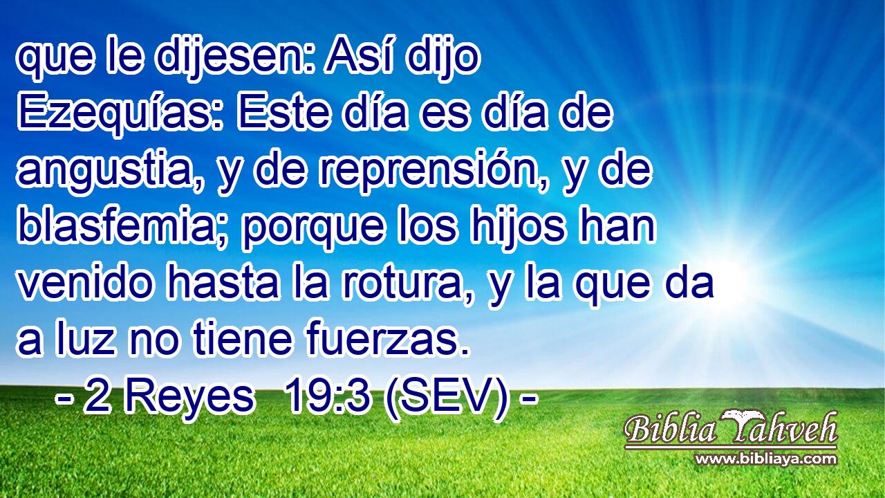 que le dijesen: Así dijo Ezequías: Este día es día de angustia, y de reprensión, y de blasfemia; porque los hijos han venido hasta la rotura, y la que da a luz no tiene fuerzas.
