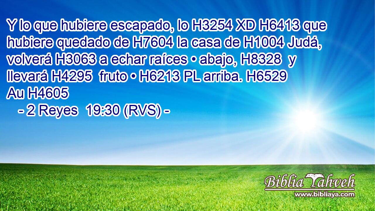 Y lo que hubiere escapado, lo H3254 XD H6413 que hubiere quedado de H7604 la casa de H1004 Judá, volverá H3063 a echar raíces • abajo, H8328  y llevará H4295  fruto • H6213 PL arriba. H6529 Au H4605 
