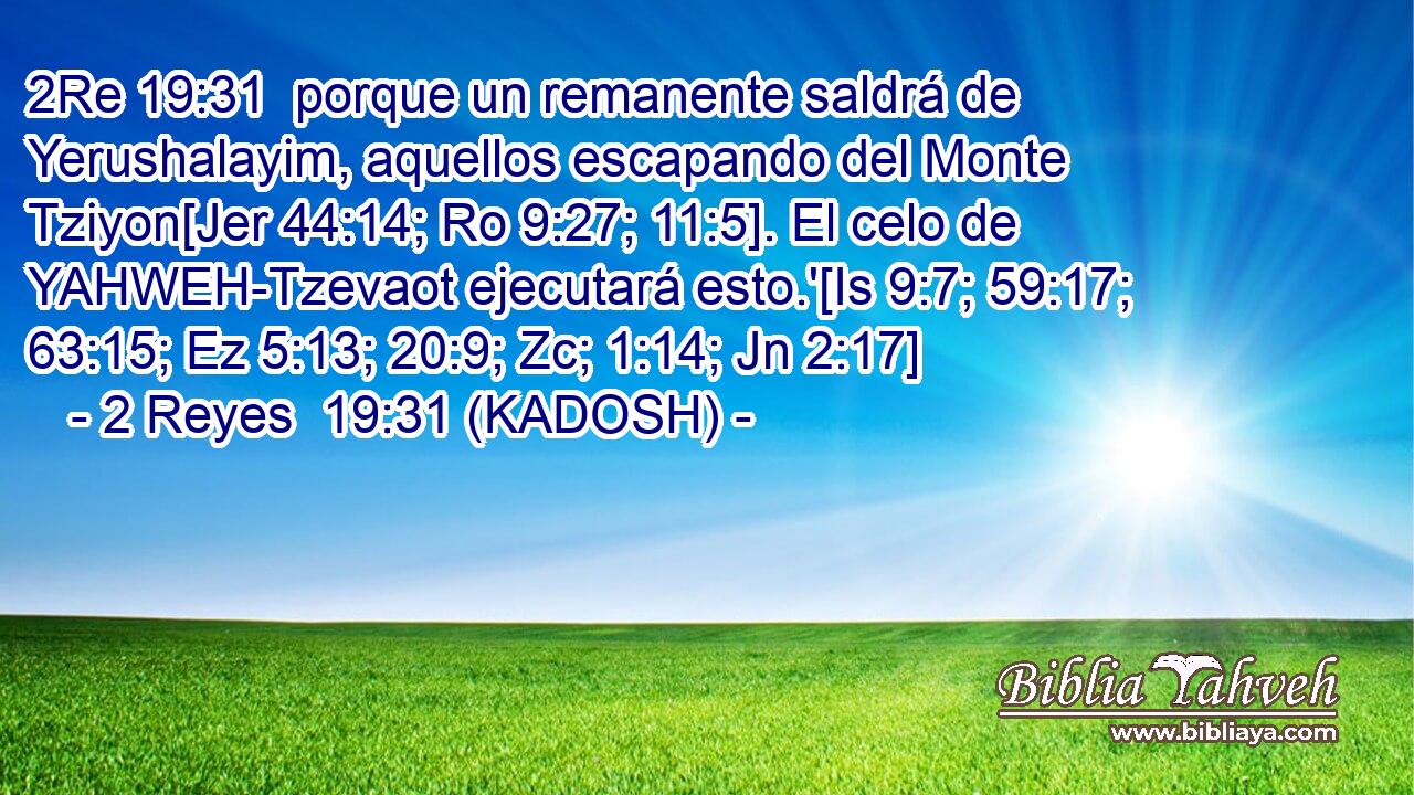 porque un remanente saldrá de Yerushalayim, aquellos escapando del Monte Tziyon[Jer 44:14; Ro 9:27; 11:5]. El celo de YAHWEH-Tzevaot ejecutará esto.'[Is 9:7; 59:17; 63:15; Ez 5:13; 20:9; Zc; 1:14; Jn 2:17] 