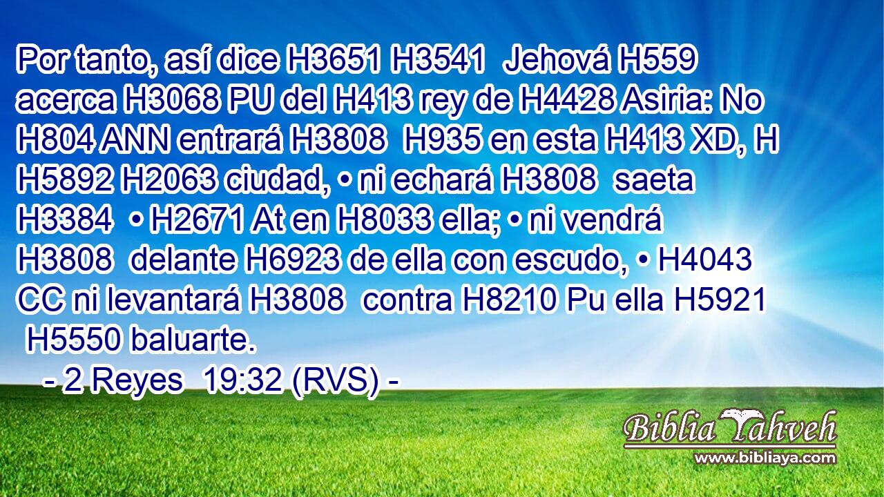 Por tanto, así dice H3651 H3541  Jehová H559  acerca H3068 PU del H413 rey de H4428 Asiria: No H804 ANN entrará H3808  H935 en esta H413 XD, H H5892 H2063 ciudad, • ni echará H3808  saeta H3384  • H2671 At en H8033 ella; • ni vendrá H3808  delante H6923 de ella con escudo, • H4043 CC ni levantará H3808  contra H8210 Pu ella H5921  H5550 baluarte. 