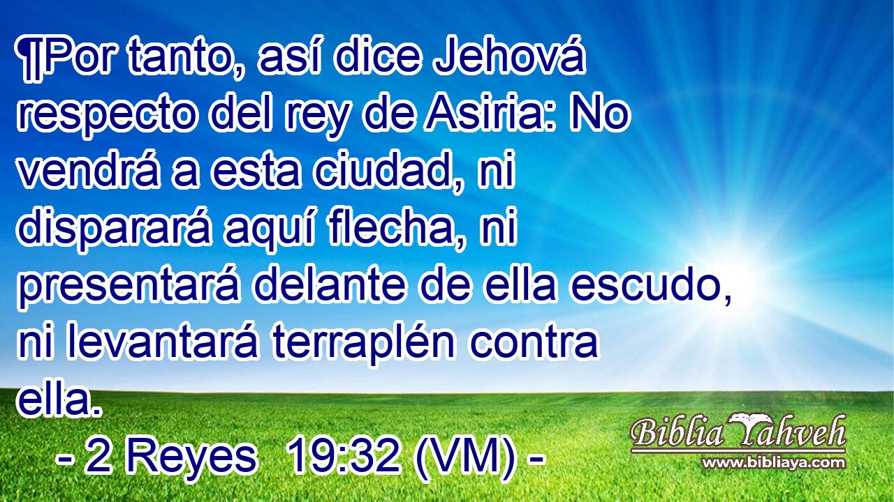  ¶Por tanto, así dice Jehová respecto del rey de Asiria: No vendrá a esta ciudad, ni disparará aquí flecha, ni presentará delante de ella escudo, ni levantará terraplén contra ella. 