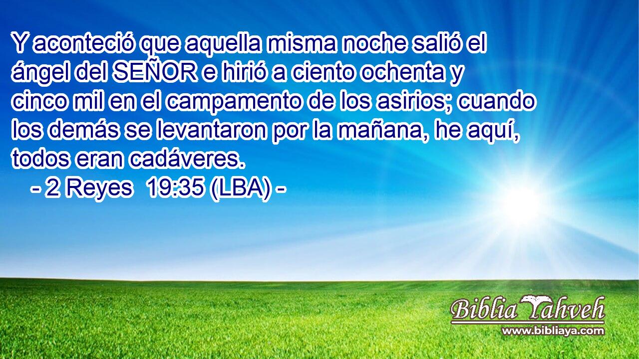 Y aconteció que aquella misma noche salió el ángel del SEÑOR e hirió a ciento ochenta y cinco mil en el campamento de los asirios; cuando los demás se levantaron por la mañana, he aquí, todos eran cadáveres.