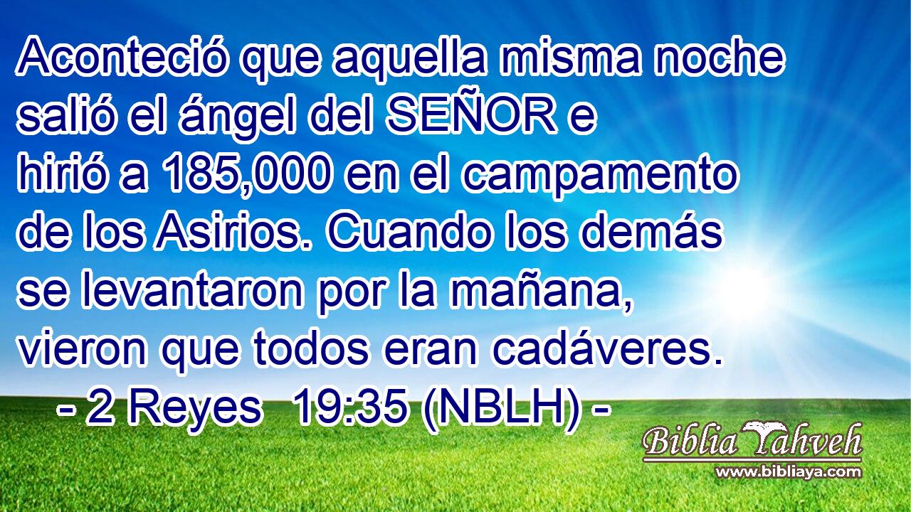  Aconteció que aquella misma noche salió el ángel del SEÑOR e hirió a 185,000 en el campamento de los Asirios. Cuando los demás se levantaron por la mañana, vieron que todos eran cadáveres. 