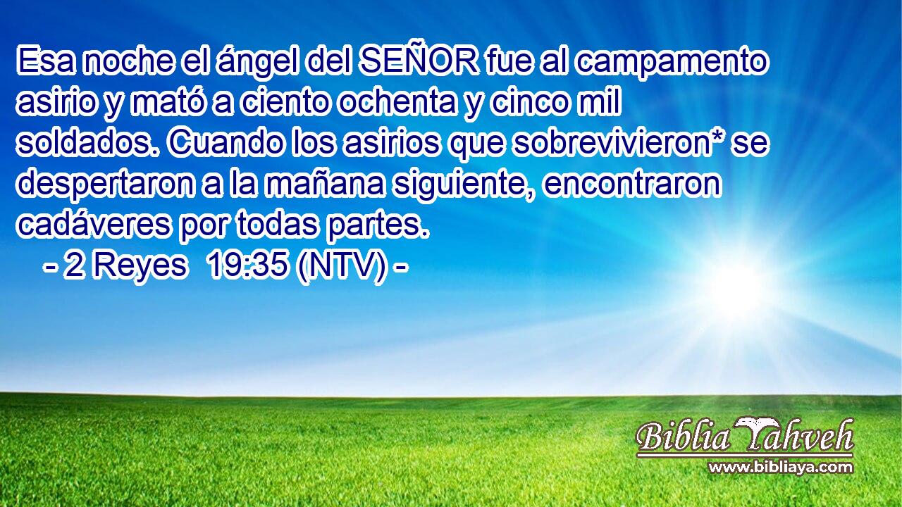 Esa noche el ángel del SEÑOR fue al campamento asirio y mató a ciento ochenta y cinco mil soldados. Cuando los asirios que sobrevivieron* se despertaron a la mañana siguiente, encontraron cadáveres por todas partes.