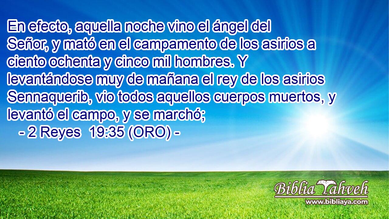  En efecto, aquella noche vino el ángel del Señor, y mató en el campamento de los asirios a ciento ochenta y cinco mil hombres. Y levantándose muy de mañana el rey de los asirios Sennaquerib, vio todos aquellos cuerpos muertos, y levantó el campo, y se marchó; 