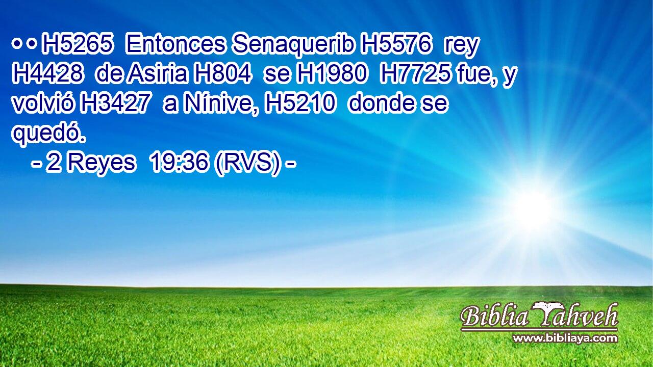 • • H5265  Entonces Senaquerib H5576  rey H4428  de Asiria H804  se H1980  H7725 fue, y volvió H3427  a Nínive, H5210  donde se quedó. 