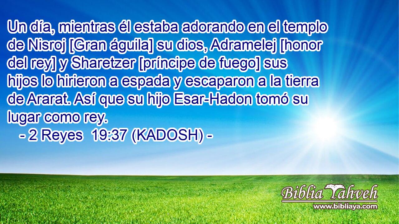 Un día, mientras él estaba adorando en el templo de Nisroj [Gran águila] su dios, Adramelej [honor del rey] y Sharetzer [príncipe de fuego] sus hijos lo hirieron a espada y escaparon a la tierra de Ararat. Así que su hijo Esar-Hadon tomó su lugar como rey. 