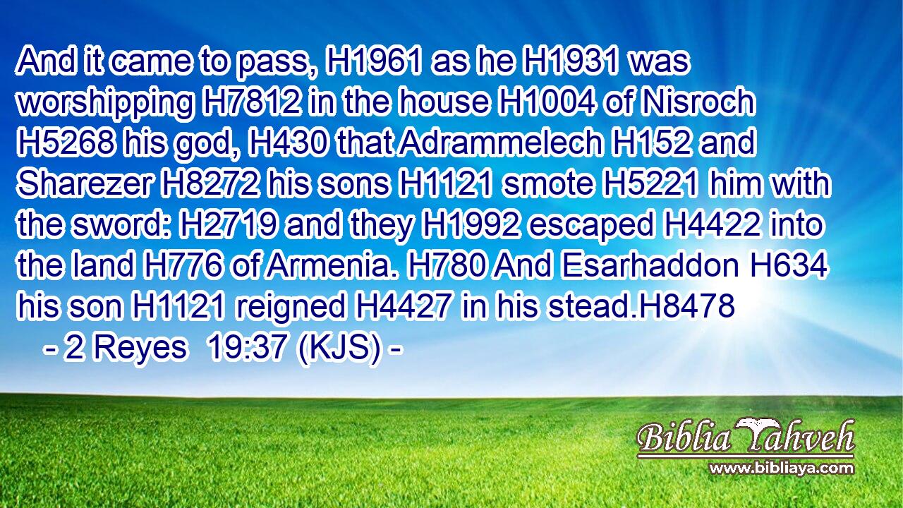 And it came to pass, H1961 as he H1931 was worshipping H7812 in the house H1004 of Nisroch H5268 his god, H430 that Adrammelech H152 and Sharezer H8272 his sons H1121 smote H5221 him with the sword: H2719 and they H1992 escaped H4422 into the land H776 of Armenia. H780 And Esarhaddon H634 his son H1121 reigned H4427 in his stead.H8478