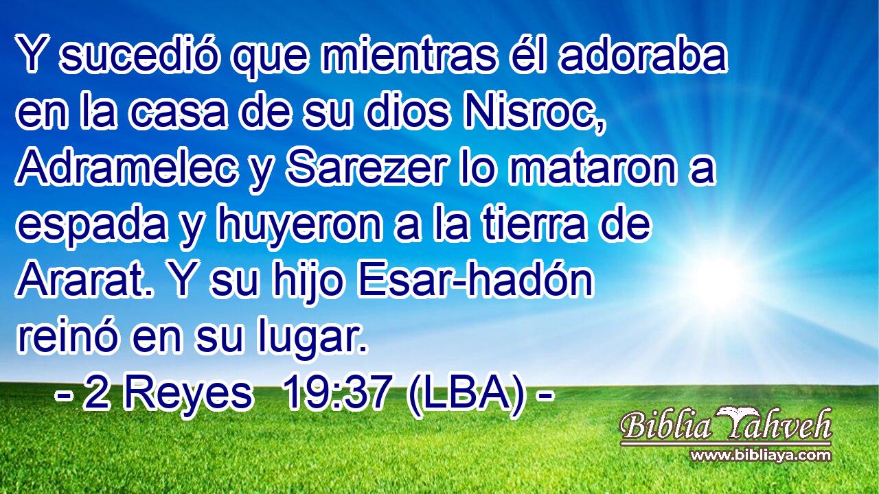 Y sucedió que mientras él adoraba en la casa de su dios Nisroc, Adramelec y Sarezer lo mataron a espada y huyeron a la tierra de Ararat. Y su hijo Esar-hadón reinó en su lugar.