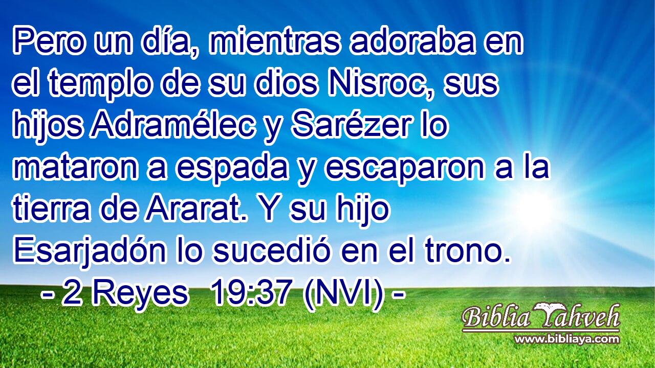  Pero un día, mientras adoraba en el templo de su dios Nisroc, sus hijos Adramélec y Sarézer lo mataron a espada y escaparon a la tierra de Ararat. Y su hijo Esarjadón lo sucedió en el trono. 