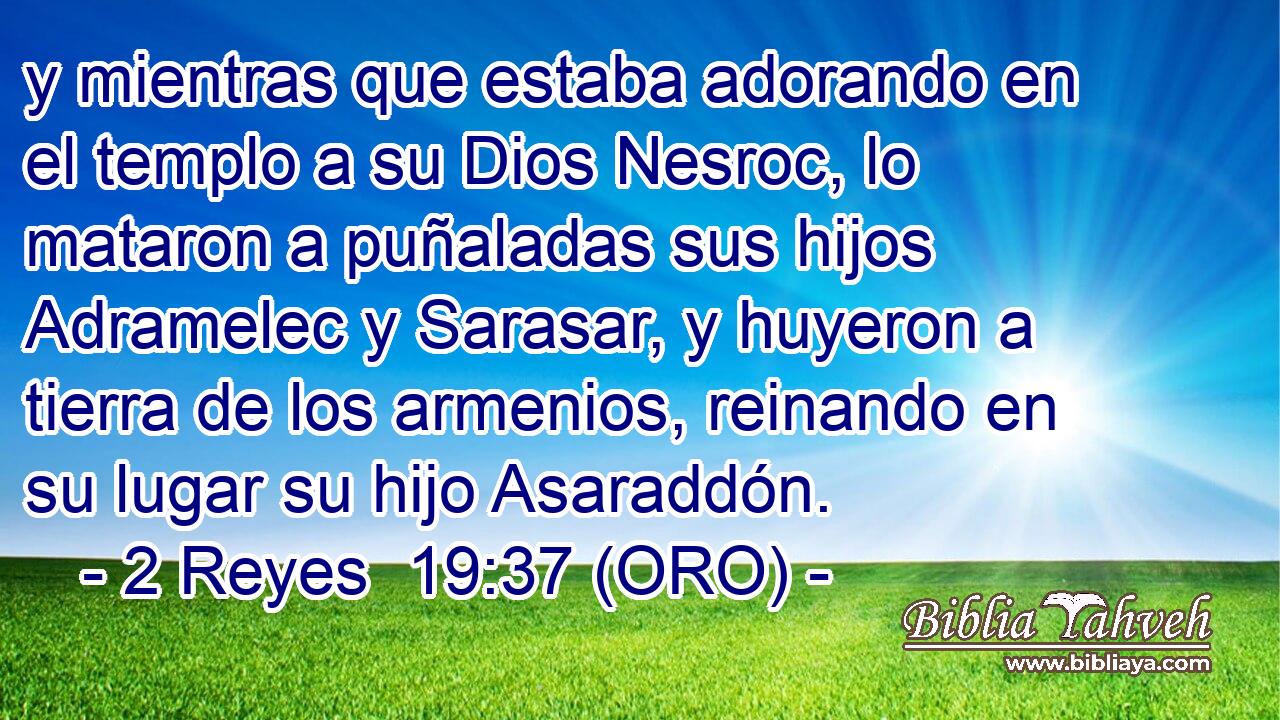  y mientras que estaba adorando en el templo a su Dios Nesroc, lo mataron a puñaladas sus hijos Adramelec y Sarasar, y huyeron a tierra de los armenios, reinando en su lugar su hijo Asaraddón. 