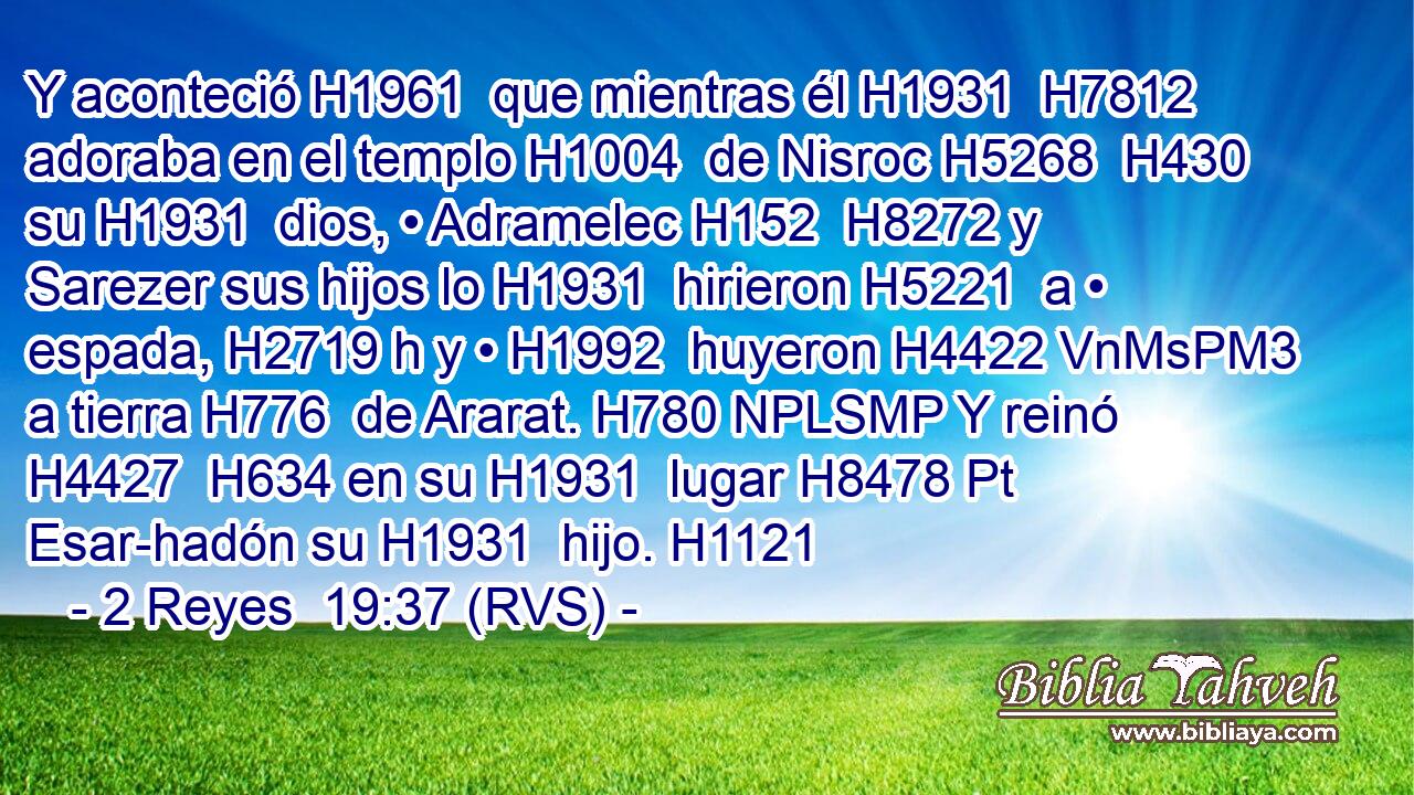 Y aconteció H1961  que mientras él H1931  H7812 adoraba en el templo H1004  de Nisroc H5268  H430 su H1931  dios, • Adramelec H152  H8272 y Sarezer sus hijos lo H1931  hirieron H5221  a • espada, H2719 h y • H1992  huyeron H4422 VnMsPM3 a tierra H776  de Ararat. H780 NPLSMP Y reinó H4427  H634 en su H1931  lugar H8478 Pt Esar-hadón su H1931  hijo. H1121  