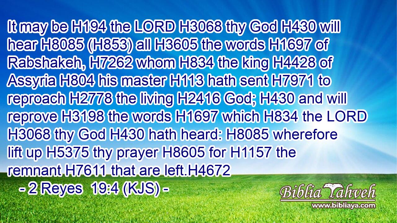 It may be H194 the LORD H3068 thy God H430 will hear H8085 (H853) all H3605 the words H1697 of Rabshakeh, H7262 whom H834 the king H4428 of Assyria H804 his master H113 hath sent H7971 to reproach H2778 the living H2416 God; H430 and will reprove H3198 the words H1697 which H834 the LORD H3068 thy God H430 hath heard: H8085 wherefore lift up H5375 thy prayer H8605 for H1157 the remnant H7611 that are left.H4672