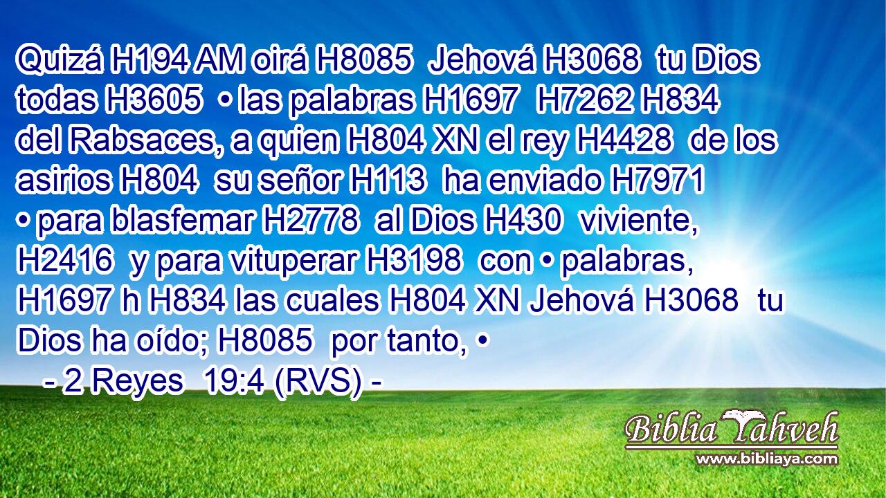 Quizá H194 AM oirá H8085  Jehová H3068  tu Dios todas H3605  • las palabras H1697  H7262 H834 del Rabsaces, a quien H804 XN el rey H4428  de los asirios H804  su señor H113  ha enviado H7971  • para blasfemar H2778  al Dios H430  viviente, H2416  y para vituperar H3198  con • palabras, H1697 h H834 las cuales H804 XN Jehová H3068  tu Dios ha oído; H8085  por tanto, •