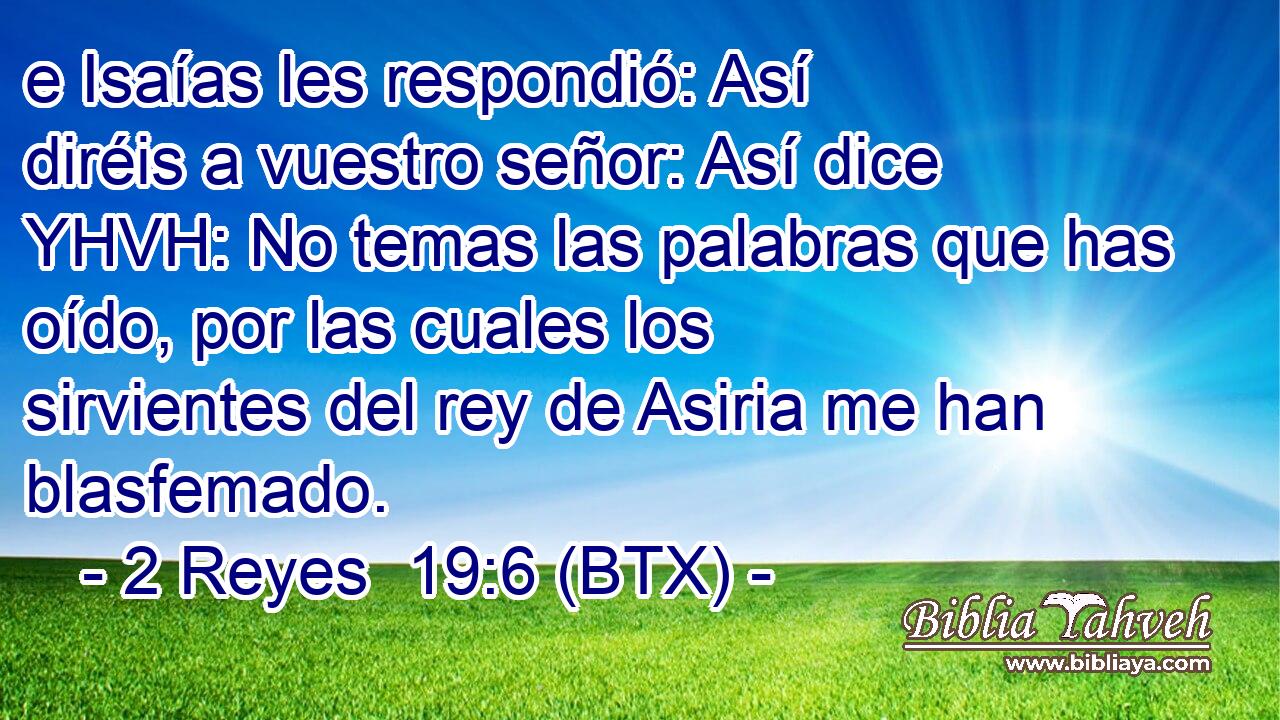 e Isaías les respondió: Así diréis a vuestro señor: Así dice YHVH: No temas las palabras que has oído, por las cuales los sirvientes del rey de Asiria me han blasfemado.