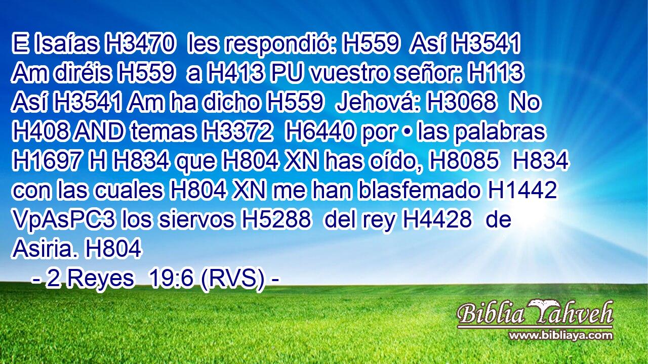 E Isaías H3470  les respondió: H559  Así H3541 Am diréis H559  a H413 PU vuestro señor: H113  Así H3541 Am ha dicho H559  Jehová: H3068  No H408 AND temas H3372  H6440 por • las palabras H1697 H H834 que H804 XN has oído, H8085  H834 con las cuales H804 XN me han blasfemado H1442 VpAsPC3 los siervos H5288  del rey H4428  de Asiria. H804  