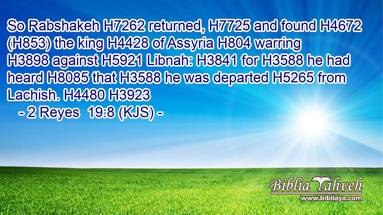 So Rabshakeh H7262 returned, H7725 and found H4672 (H853) the king H4428 of Assyria H804 warring H3898 against H5921 Libnah: H3841 for H3588 he had heard H8085 that H3588 he was departed H5265 from Lachish. H4480 H3923