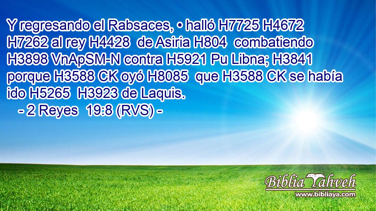 Y regresando el Rabsaces, • halló H7725 H4672  H7262 al rey H4428  de Asiria H804  combatiendo H3898 VnApSM-N contra H5921 Pu Libna; H3841  porque H3588 CK oyó H8085  que H3588 CK se había ido H5265  H3923 de Laquis. 