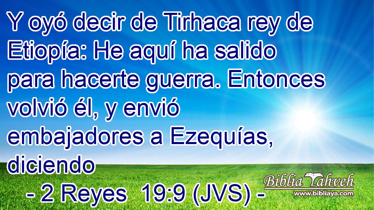 Y oyó decir de Tirhaca rey de Etiopía: He aquí ha salido para hacerte guerra. Entonces volvió él, y envió embajadores a Ezequías, diciendo