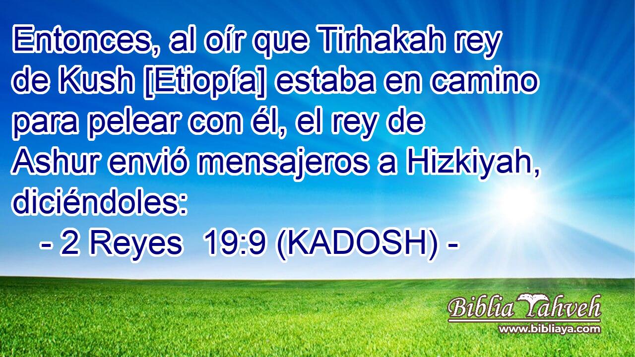  Entonces, al oír que Tirhakah rey de Kush [Etiopía] estaba en camino para pelear con él, el rey de Ashur envió mensajeros a Hizkiyah, diciéndoles: 