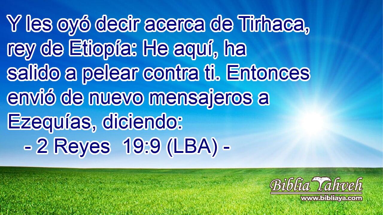 Y les oyó decir acerca de Tirhaca, rey de Etiopía: He aquí, ha salido a pelear contra ti. Entonces envió de nuevo mensajeros a Ezequías, diciendo: