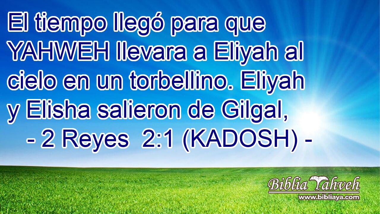  El tiempo llegó para que YAHWEH llevara a Eliyah al cielo en un torbellino. Eliyah y Elisha salieron de Gilgal, 