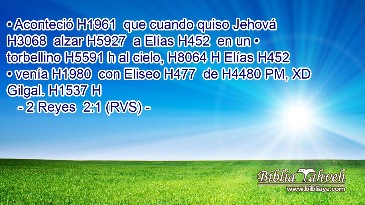 • Aconteció H1961  que cuando quiso Jehová H3068  alzar H5927  a Elías H452  en un • torbellino H5591 h al cielo, H8064 H Elías H452  • venía H1980  con Eliseo H477  de H4480 PM, XD Gilgal. H1537 H 