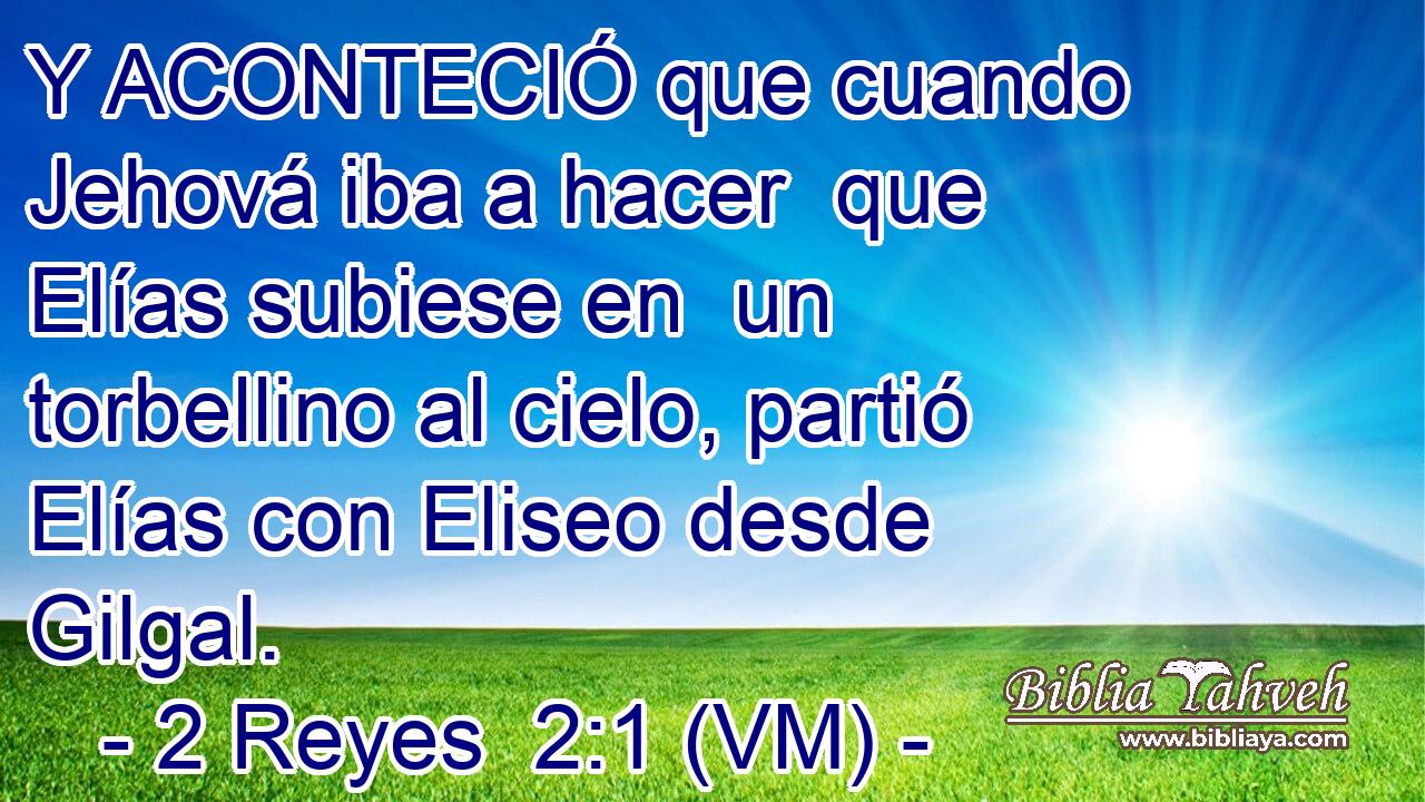  Y ACONTECIÓ que cuando Jehová iba a hacer  que Elías subiese en  un torbellino al cielo, partió Elías con Eliseo desde Gilgal. 