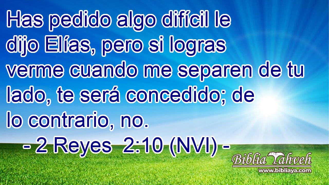  Has pedido algo difícil le dijo Elías, pero si logras verme cuando me separen de tu lado, te será concedido; de lo contrario, no. 