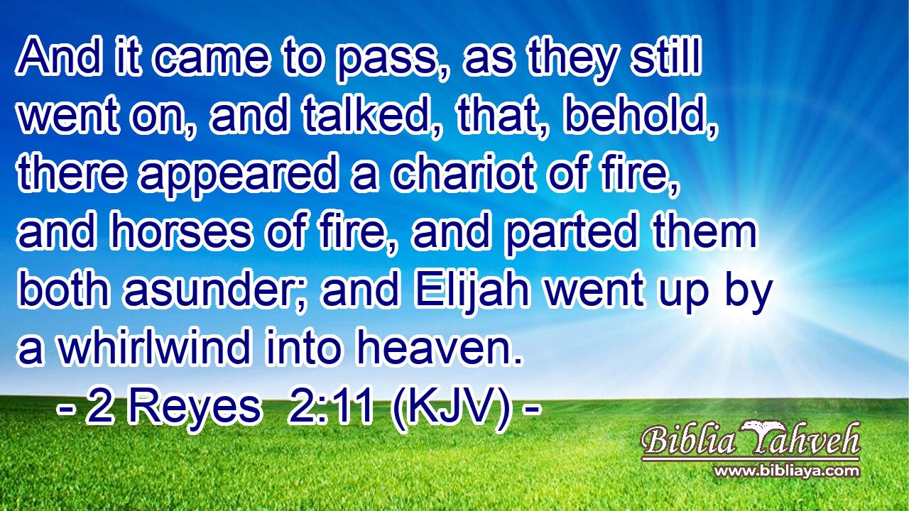 And it came to pass, as they still went on, and talked, that, behold, there appeared a chariot of fire, and horses of fire, and parted them both asunder; and Elijah went up by a whirlwind into heaven.