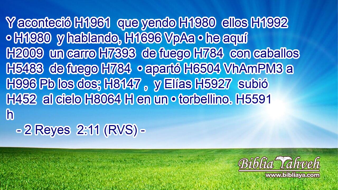 Y aconteció H1961  que yendo H1980  ellos H1992  • H1980  y hablando, H1696 VpAa • he aquí H2009  un carro H7393  de fuego H784  con caballos H5483  de fuego H784  • apartó H6504 VhAmPM3 a H996 Pb los dos; H8147 ,  y Elías H5927  subió H452  al cielo H8064 H en un • torbellino. H5591 h 