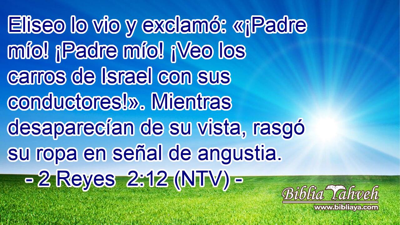 Eliseo lo vio y exclamó: «¡Padre mío! ¡Padre mío! ¡Veo los carros de Israel con sus conductores!». Mientras desaparecían de su vista, rasgó su ropa en señal de angustia.